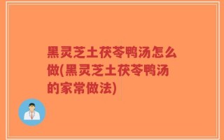 黑灵芝土茯苓鸭汤怎么做(黑灵芝土茯苓鸭汤的家常做法)