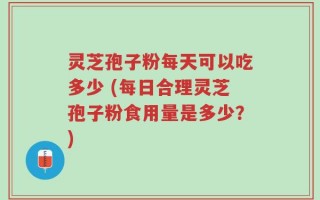 灵芝孢子粉每天可以吃多少 (每日合理灵芝孢子粉食用量是多少？)