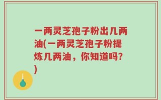 一两灵芝孢子粉出几两油(一两灵芝孢子粉提炼几两油，你知道吗？)