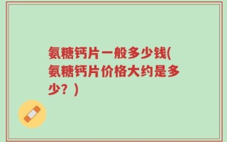 氨糖钙片一般多少钱(氨糖钙片价格大约是多少？)