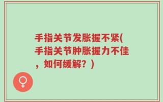 手指关节发胀握不紧(手指关节肿胀握力不佳，如何缓解？)