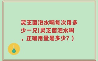 灵芝菌泡水喝每次用多少一兄(灵芝菌泡水喝，正确用量是多少？)