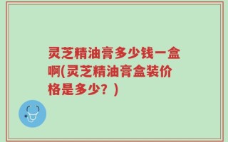 灵芝精油膏多少钱一盒啊(灵芝精油膏盒装价格是多少？)