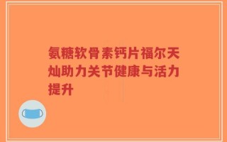 氨糖软骨素钙片福尔天灿助力关节健康与活力提升