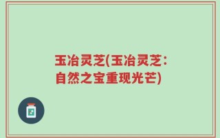 玉冶灵芝(玉冶灵芝：自然之宝重现光芒)