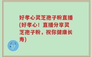 好孝心灵芝孢子粉直播(好孝心！直播分享灵芝孢子粉，祝你健康长寿)