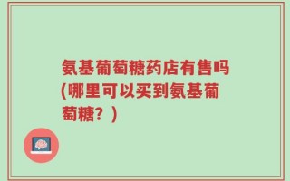 氨基葡萄糖药店有售吗(哪里可以买到氨基葡萄糖？)