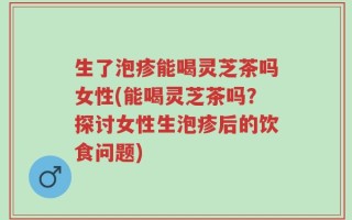 生了泡疹能喝灵芝茶吗女性(能喝灵芝茶吗？探讨女性生泡疹后的饮食问题)