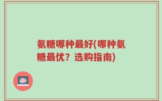氨糖哪种最好(哪种氨糖最优？选购指南)