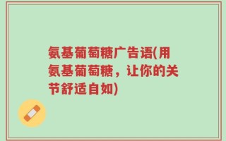 氨基葡萄糖广告语(用氨基葡萄糖，让你的关节舒适自如)