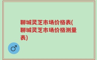 聊城灵芝市场价格表(聊城灵芝市场价格测量表)