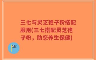 三七与灵芝孢子粉搭配服用(三七搭配灵芝孢子粉，助您养生保健)