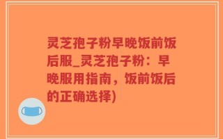 灵芝孢子粉早晚饭前饭后服_灵芝孢子粉：早晚服用指南，饭前饭后的正确选择)