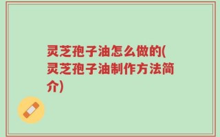 灵芝孢子油怎么做的(灵芝孢子油制作方法简介)