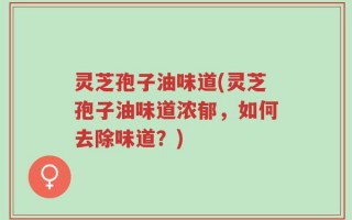 灵芝孢子油味道(灵芝孢子油味道浓郁，如何去除味道？)