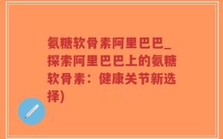氨糖软骨素阿里巴巴_探索阿里巴巴上的氨糖软骨素：健康关节新选择)