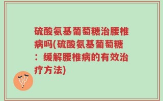 硫酸氨基葡萄糖治腰椎病吗(硫酸氨基葡萄糖：缓解腰椎病的有效治疗方法)