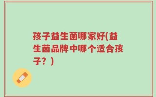 孩子益生菌哪家好(益生菌品牌中哪个适合孩子？)