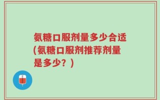 氨糖口服剂量多少合适(氨糖口服剂推荐剂量是多少？)