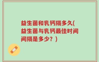 益生菌和乳钙隔多久(益生菌与乳钙最佳时间间隔是多少？)