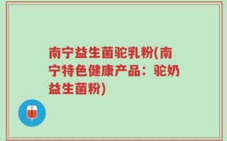 南宁益生菌驼乳粉(南宁特色健康产品：驼奶益生菌粉)