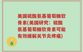 美国硫酸氨基葡萄糠软骨素(美国研究：硫酸氨基葡萄糠软骨素可能有效缓解关节炎疼痛)
