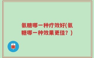 氨糖哪一种疗效好(氨糖哪一种效果更佳？)