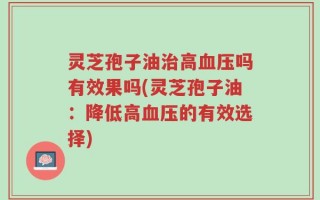 灵芝孢子油治高血压吗有效果吗(灵芝孢子油：降低高血压的有效选择)