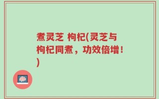 煮灵芝 枸杞(灵芝与枸杞同煮，功效倍增！)