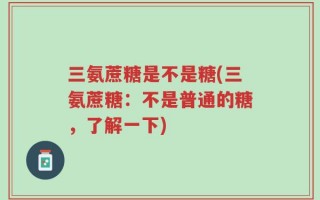 三氨蔗糖是不是糖(三氨蔗糖：不是普通的糖，了解一下)