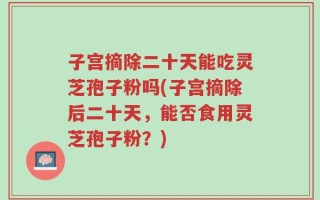 子宫摘除二十天能吃灵芝孢子粉吗(子宫摘除后二十天，能否食用灵芝孢子粉？)