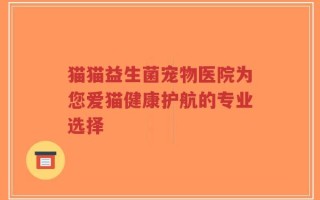 猫猫益生菌宠物医院为您爱猫健康护航的专业选择
