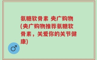 氨糖软骨素 央广购物(央广购物推荐氨糖软骨素，关爱你的关节健康)