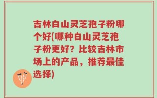 吉林白山灵芝孢子粉哪个好(哪种白山灵芝孢子粉更好？比较吉林市场上的产品，推荐最佳选择)