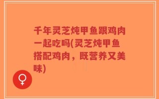 千年灵芝炖甲鱼跟鸡肉一起吃吗(灵芝炖甲鱼搭配鸡肉，既营养又美味)