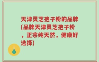 天津灵芝孢子粉的品牌(品牌天津灵芝孢子粉，正宗纯天然，健康好选择)