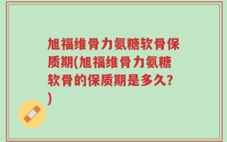 旭福维骨力氨糖软骨保质期(旭福维骨力氨糖软骨的保质期是多久？)