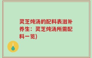 灵芝炖汤的配料表滋补养生：灵芝炖汤所需配料一览)