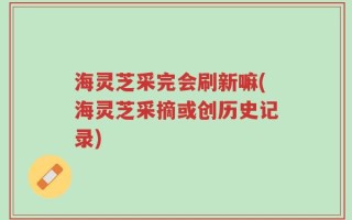 海灵芝采完会刷新嘛(海灵芝采摘或创历史记录)
