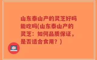 山东泰山产的灵芝好吗能吃吗(山东泰山产的灵芝：如何品质保证，是否适合食用？)