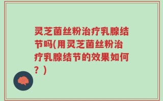 灵芝菌丝粉治疗乳腺结节吗(用灵芝菌丝粉治疗乳腺结节的效果如何？)