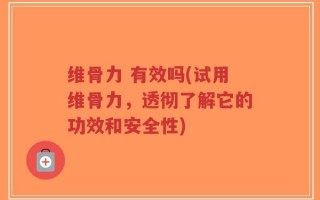 维骨力 有效吗(试用维骨力，透彻了解它的功效和安全性)