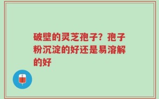 破壁的灵芝孢子？孢子粉沉淀的好还是易溶解的好