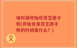 啥时候开始吃灵芝孢子粉(开始食用灵芝孢子粉的时间是什么？)