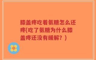 膝盖疼吃着氨糖怎么还疼(吃了氨糖为什么膝盖疼还没有缓解？)