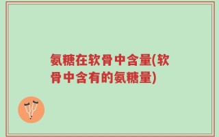 氨糖在软骨中含量(软骨中含有的氨糖量)