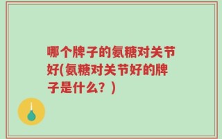 哪个牌子的氨糖对关节好(氨糖对关节好的牌子是什么？)