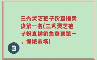 三秀灵芝孢子粉直播卖货第一名(三秀灵芝孢子粉直播销售登顶第一，惊艳市场)
