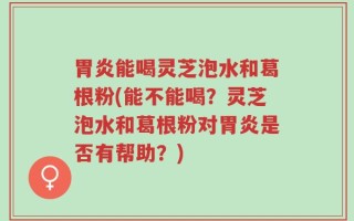 胃炎能喝灵芝泡水和葛根粉(能不能喝？灵芝泡水和葛根粉对胃炎是否有帮助？)