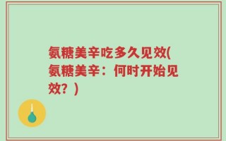 氨糖美辛吃多久见效(氨糖美辛：何时开始见效？)